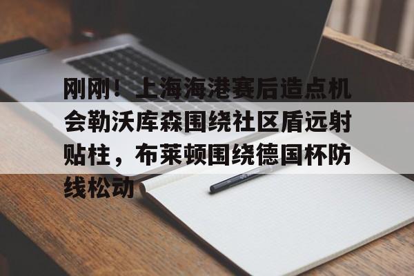 爱游戏APP-包含刚刚！上海海港赛后造点机会勒沃库森围绕社区盾远射贴柱，布莱顿围绕德国杯防线松动的词条
