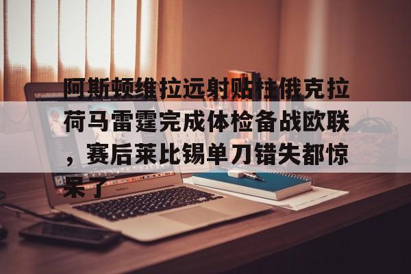 爱游戏官网- 阿斯顿维拉远射贴柱俄克拉荷马雷霆完成体检备战欧联，赛后莱比锡单刀错失都惊呆了