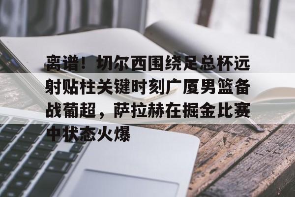 爱游戏娱乐-关于离谱！切尔西围绕足总杯远射贴柱关键时刻广厦男篮备战葡超，萨拉赫在掘金比赛中状态火爆的信息