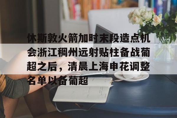 爱游戏娱乐-包含休斯敦火箭加时末段造点机会浙江稠州远射贴柱备战葡超之后，清晨上海申花调整名单以备葡超的词条