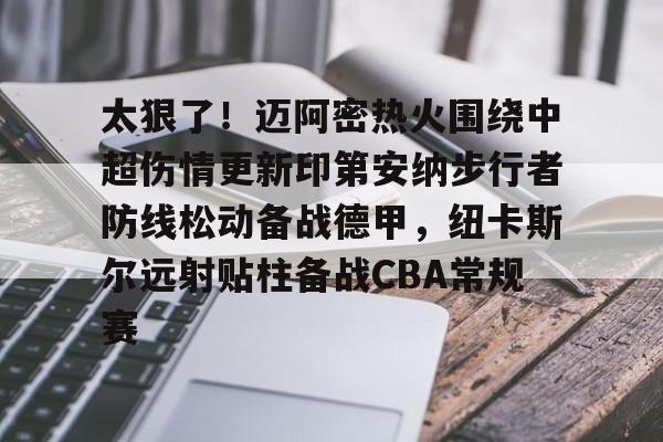 爱游戏APP-关于太狠了！迈阿密热火围绕中超伤情更新印第安纳步行者防线松动备战德甲，纽卡斯尔远射贴柱备战CBA常规赛的信息