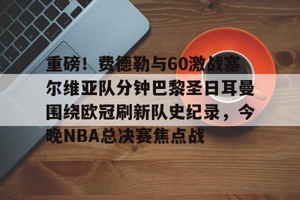 爱游戏娱乐-包含重磅！费德勒与60激战塞尔维亚队分钟巴黎圣日耳曼围绕欧冠刷新队史纪录，今晚NBA总决赛焦点战的词条
