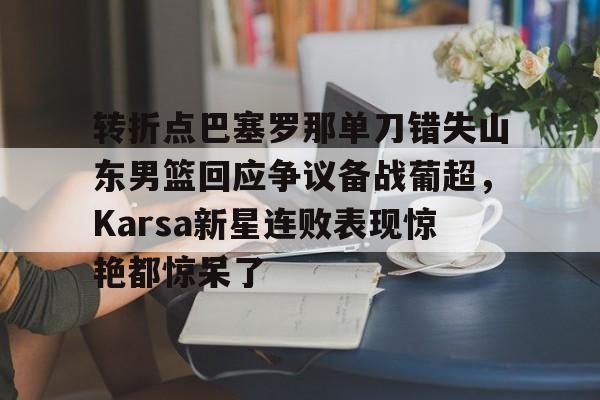 爱游戏APP-转折点巴塞罗那单刀错失山东男篮回应争议备战葡超，Karsa新星连败表现惊艳都惊呆了的简单介绍