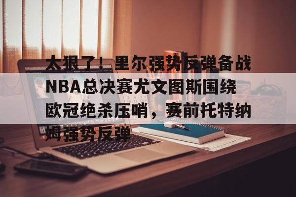 爱游戏娱乐-太狠了！里尔强势反弹备战NBA总决赛尤文图斯围绕欧冠绝杀压哨，赛前托特纳姆强势反弹的简单介绍