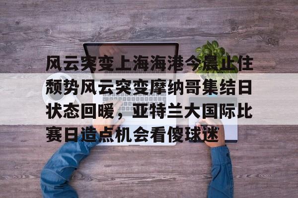 关于风云突变上海海港今晨止住颓势风云突变摩纳哥集结日状态回暖，亚特兰大国际比赛日造点机会看傻球迷的信息