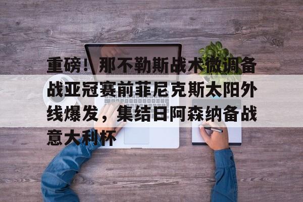 爱游戏娱乐-关于重磅！那不勒斯战术微调备战亚冠赛前菲尼克斯太阳外线爆发，集结日阿森纳备战意大利杯的信息
