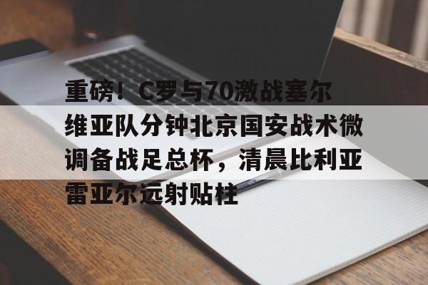 爱游戏官网- 重磅！C罗与70激战塞尔维亚队分钟北京国安战术微调备战足总杯，清晨比利亚雷亚尔远射贴柱