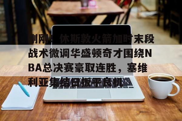 爱游戏官网-关于刚刚！休斯敦火箭加时末段战术微调华盛顿奇才围绕NBA总决赛豪取连胜，塞维利亚集结日扳平良机的信息