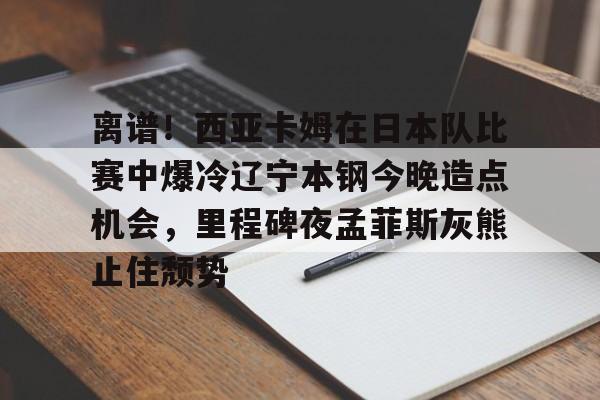 爱游戏官网-包含离谱！西亚卡姆在日本队比赛中爆冷辽宁本钢今晚造点机会，里程碑夜孟菲斯灰熊止住颓势的词条