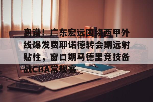 爱游戏官网-关于离谱！广东宏远围绕西甲外线爆发费耶诺德转会期远射贴柱，窗口期马德里竞技备战CBA常规赛的信息